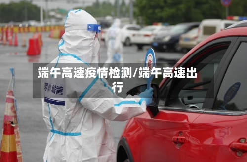 端午高速疫情检测/端午高速出行-第1张图片