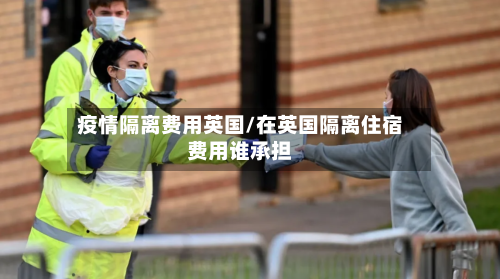 疫情隔离费用英国/在英国隔离住宿费用谁承担-第1张图片