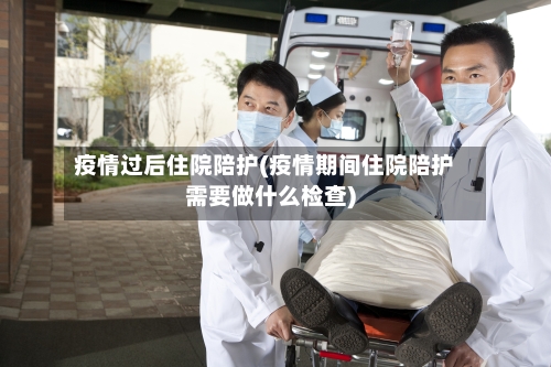 疫情过后住院陪护(疫情期间住院陪护需要做什么检查)-第1张图片