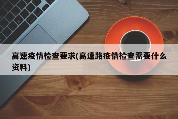 高速疫情检查要求(高速路疫情检查需要什么资料)