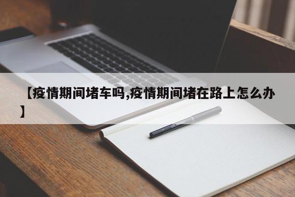 【疫情期间堵车吗,疫情期间堵在路上怎么办】